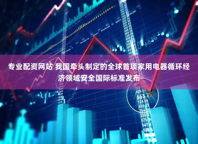 专业配资网站 我国牵头制定的全球首项家用电器循环经济领域安全国际标准发布