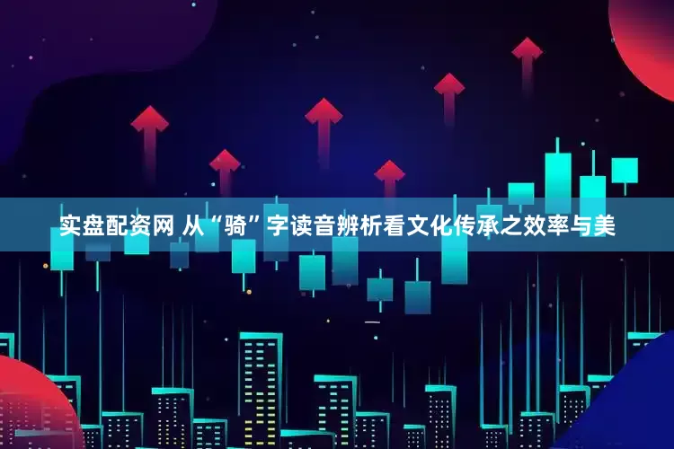 实盘配资网 从“骑”字读音辨析看文化传承之效率与美