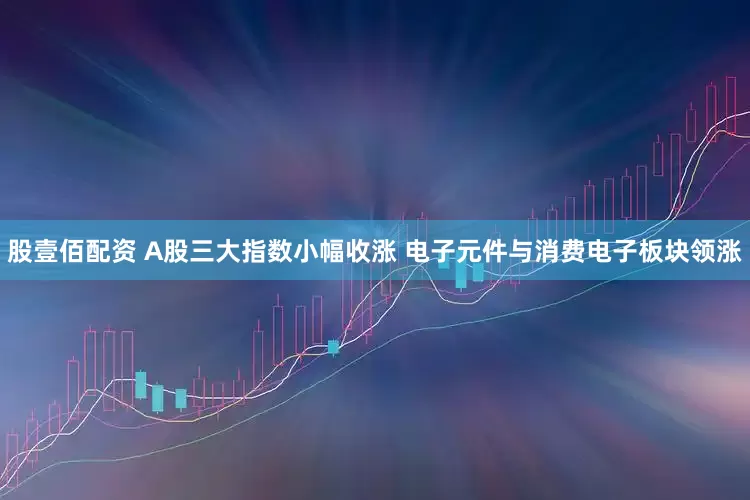 股壹佰配资 A股三大指数小幅收涨 电子元件与消费电子板块领涨