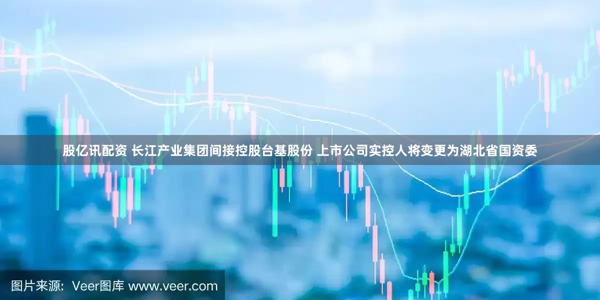 股亿讯配资 长江产业集团间接控股台基股份 上市公司实控人将变更为湖北省国资委