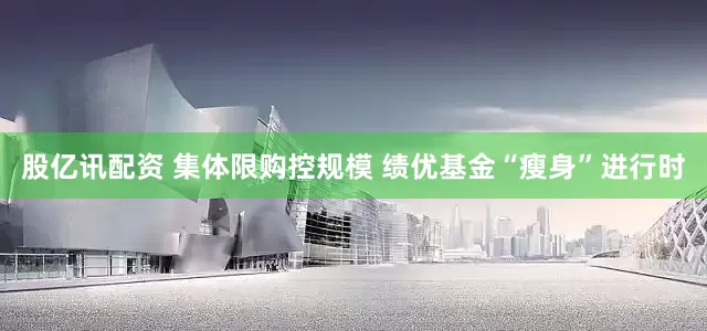 股亿讯配资 集体限购控规模 绩优基金“瘦身”进行时
