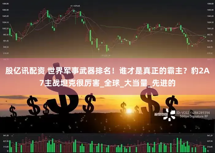 股亿讯配资 世界军事武器排名！谁才是真正的霸主？豹2A7主战坦克很厉害_全球_大当量_先进的