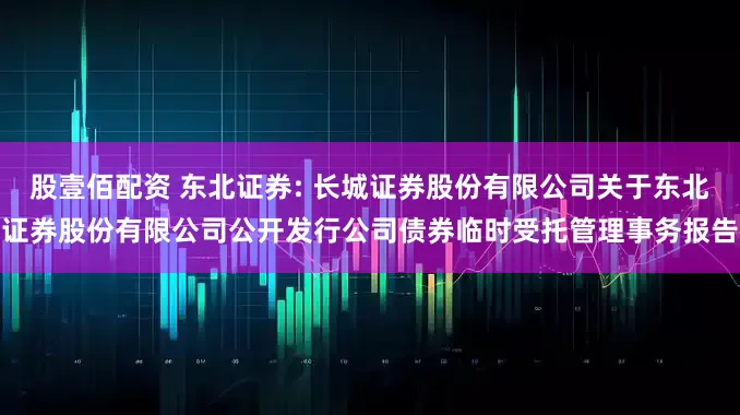 股壹佰配资 东北证券: 长城证券股份有限公司关于东北证券股份有限公司公开发行公司债券临时受托管理事务报告