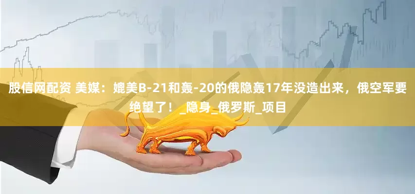 股信网配资 美媒：媲美B-21和轰-20的俄隐轰17年没造出来，俄空军要绝望了！_隐身_俄罗斯_项目
