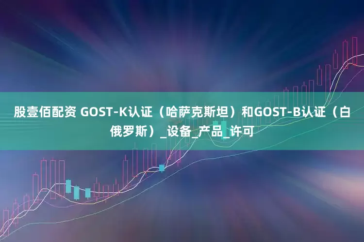 股壹佰配资 GOST-K认证（哈萨克斯坦）和GOST-B认证（白俄罗斯）_设备_产品_许可