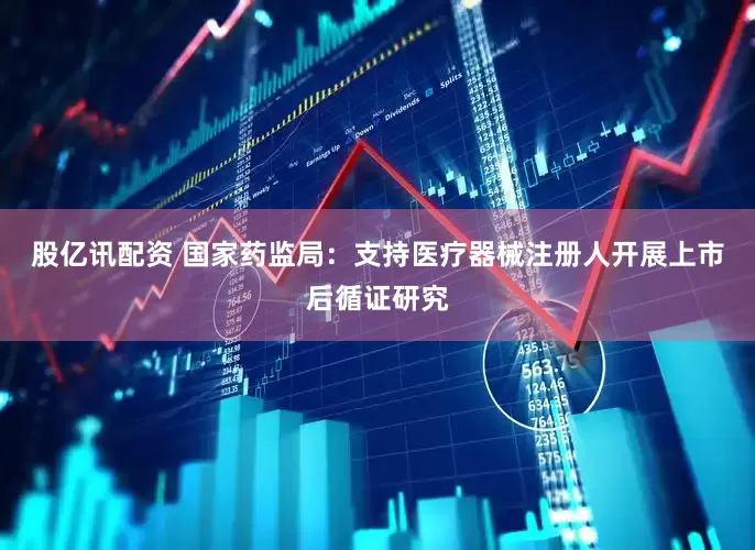 股亿讯配资 国家药监局：支持医疗器械注册人开展上市后循证研究