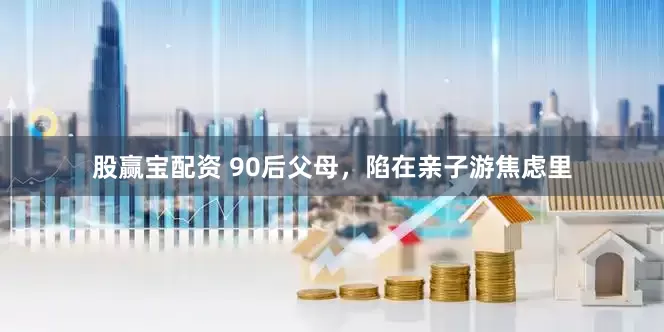 股赢宝配资 90后父母，陷在亲子游焦虑里