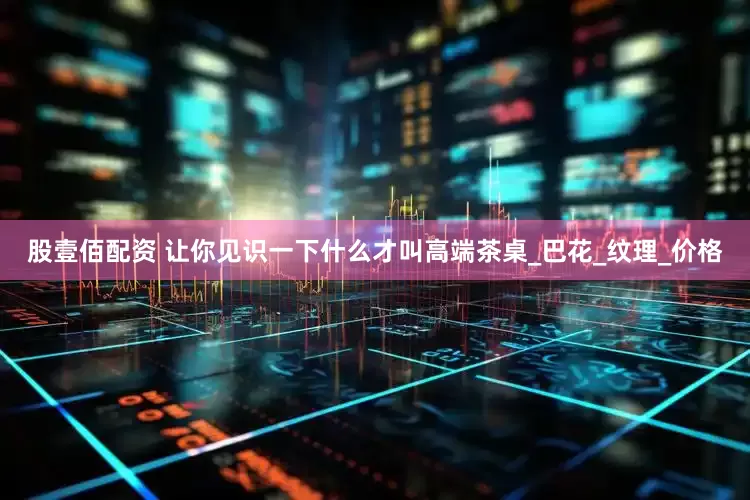 股壹佰配资 让你见识一下什么才叫高端茶桌_巴花_纹理_价格