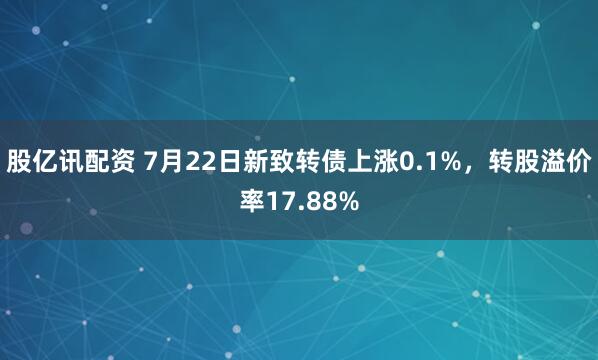 股亿讯配资 7月22日新致转债上涨0.1%，转股溢价率17.88%