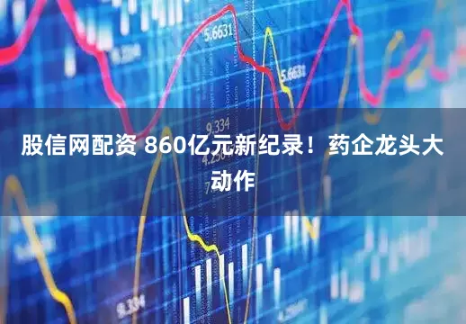 股信网配资 860亿元新纪录！药企龙头大动作