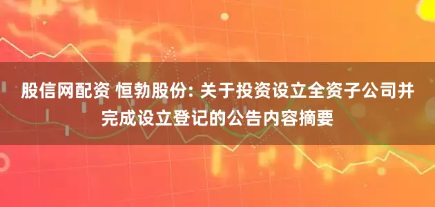 股信网配资 恒勃股份: 关于投资设立全资子公司并完成设立登记的公告内容摘要