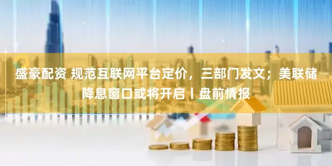 盛豪配资 规范互联网平台定价，三部门发文；美联储降息窗口或将开启丨盘前情报