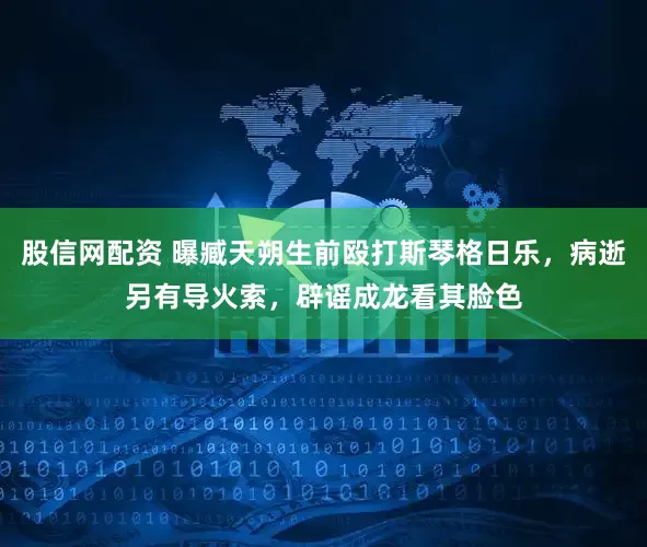 股信网配资 曝臧天朔生前殴打斯琴格日乐，病逝另有导火索，辟谣成龙看其脸色