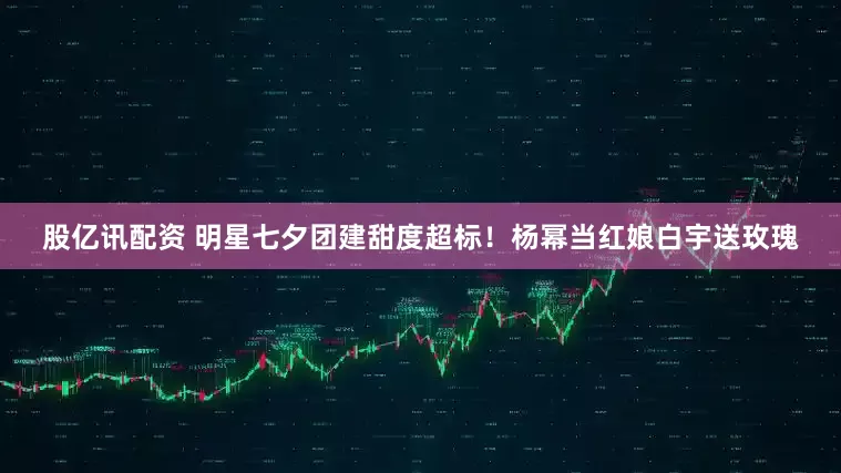 股亿讯配资 明星七夕团建甜度超标！杨幂当红娘白宇送玫瑰