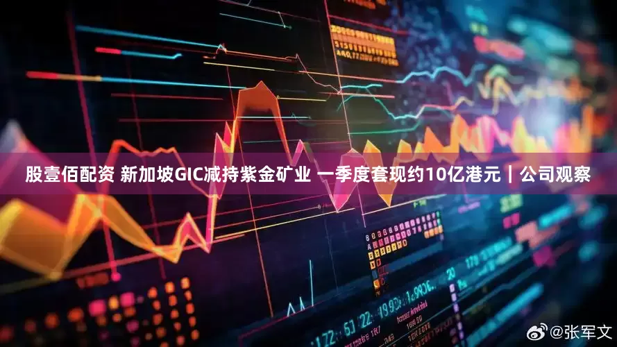 股壹佰配资 新加坡GIC减持紫金矿业 一季度套现约10亿港元|公司观察