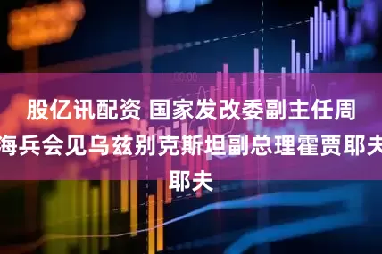 股亿讯配资 国家发改委副主任周海兵会见乌兹别克斯坦副总理霍贾耶夫